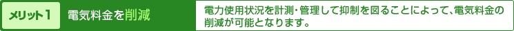 メリット１電気料金を削減、電力使用状況を計測・管理して抑制を図ることによって、電気料金の削減が可能となります。